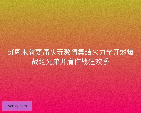 cf周末就要痛快玩激情集结火力全开燃爆战场兄弟并肩作战狂欢季