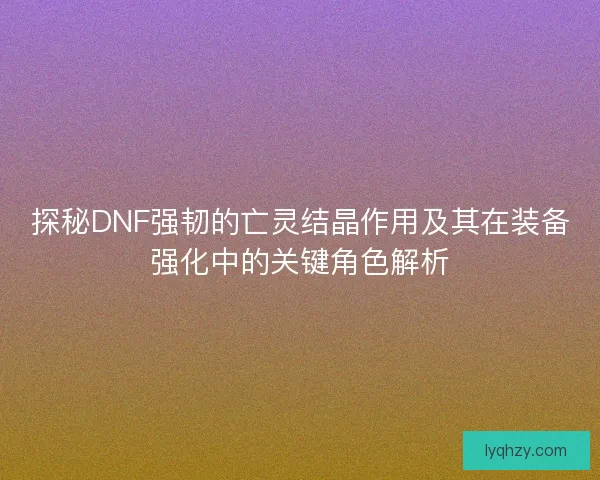 探秘DNF强韧的亡灵结晶作用及其在装备强化中的关键角色解析