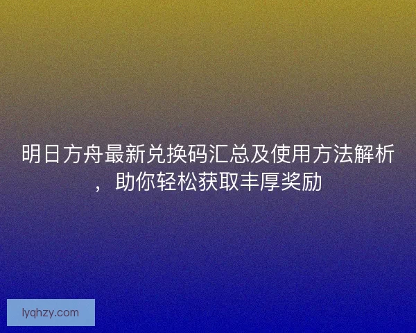 明日方舟最新兑换码汇总及使用方法解析,助你轻松获取丰厚奖励 明日方舟最新兑换码汇总及使用方法解析,助你轻松获取丰厚奖励