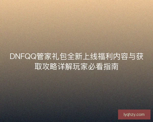 DNFQQ管家礼包全新上线福利内容与获取攻略详解玩家必看指南 DNFQQ管家礼包全新上线福利内容与获取攻略详解玩家必看指南