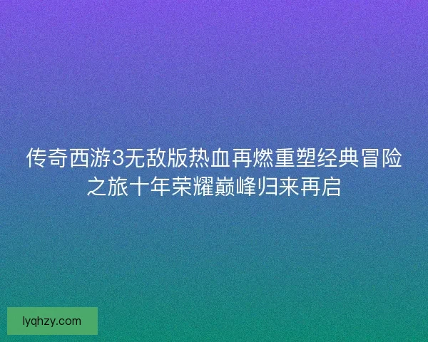 传奇西游3无敌版热血再燃重塑经典冒险之旅十年荣耀巅峰归来再启 传奇西游3无敌版热血再燃重塑经典冒险之旅十年荣耀巅峰归来再启