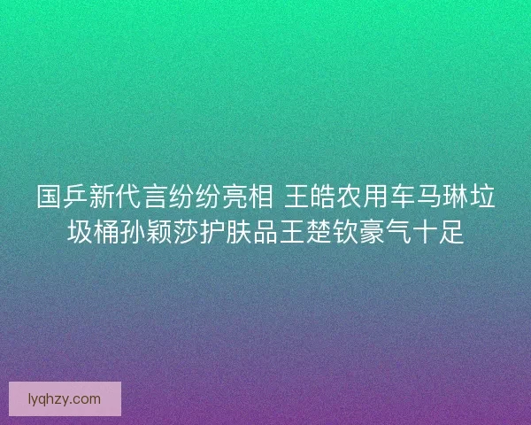 国乒新代言纷纷亮相 王皓农用车马琳垃圾桶孙颖莎护肤品王楚钦豪气十足