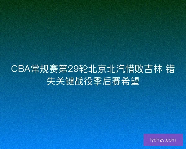 CBA常规赛第29轮北京北汽惜败吉林 错失关键战役季后赛希望 CBA常规赛第29轮北京北汽惜败吉林 错失关键战役季后赛希望
