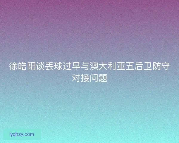 徐皓阳谈丢球过早与澳大利亚五后卫防守对接问题 徐皓阳谈丢球过早与澳大利亚五后卫防守对接问题