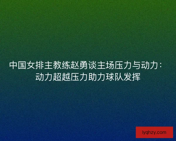中国女排主教练赵勇谈主场压力与动力：动力超越压力助力球队发挥