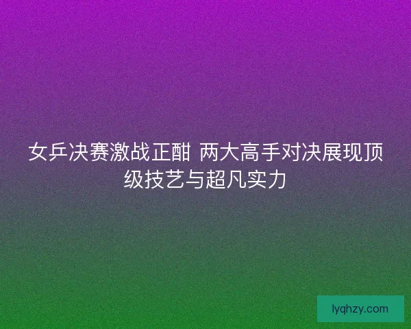 女乒决赛激战正酣 两大高手对决展现顶级技艺与超凡实力 女乒决赛激战正酣 两大高手对决展现顶级技艺与超凡实力