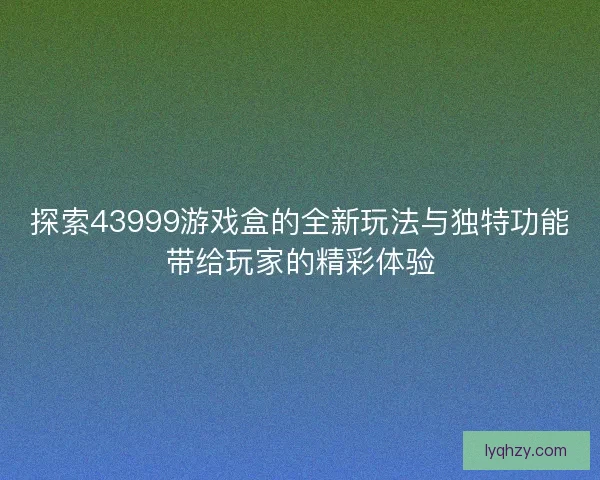 探索43999游戏盒的全新玩法与独特功能带给玩家的精彩体验