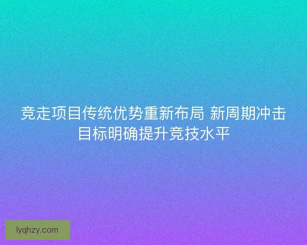 竞走项目传统优势重新布局 新周期冲击目标明确提升竞技水平 竞走项目传统优势重新布局 新周期冲击目标明确提升竞技水平