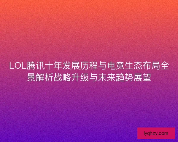 LOL腾讯十年发展历程与电竞生态布局全景解析战略升级与未来趋势展望