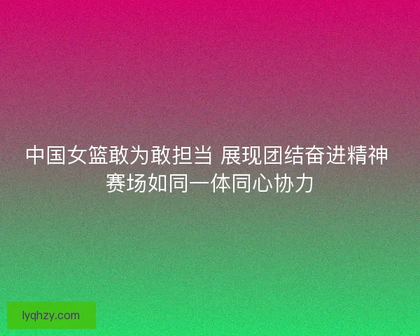 中国女篮敢为敢担当 展现团结奋进精神 赛场如同一体同心协力
