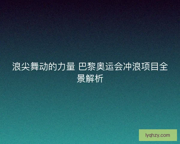 浪尖舞动的力量 巴黎奥运会冲浪项目全景解析 浪尖舞动的力量 巴黎奥运会冲浪项目全景解析