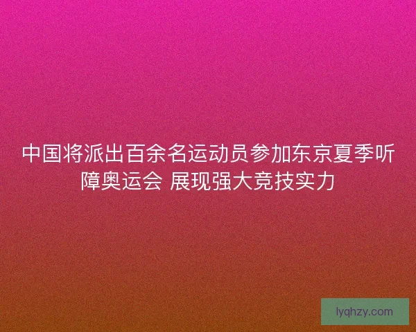 中国将派出百余名运动员参加东京夏季听障奥运会 展现强大竞技实力 中国将派出百余名运动员参加东京夏季听障奥运会 展现强大竞技实力