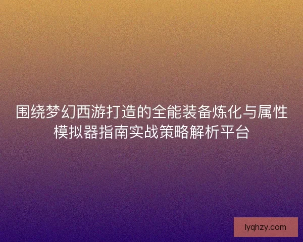 围绕梦幻西游打造的全能装备炼化与属性模拟器指南实战策略解析平台