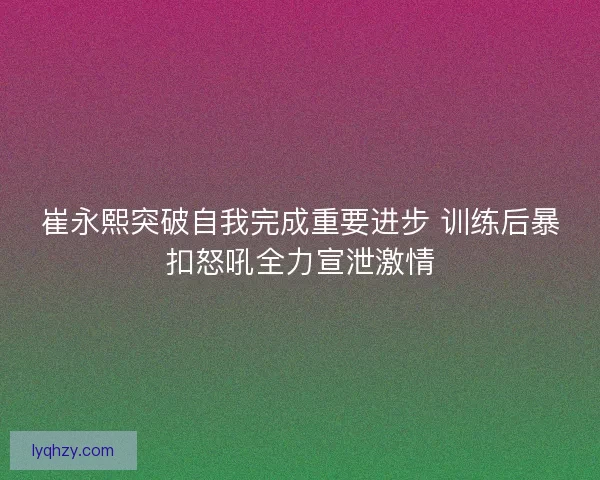 崔永熙突破自我完成重要进步 训练后暴扣怒吼全力宣泄激情