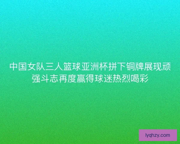 中国女队三人篮球亚洲杯拼下铜牌展现顽强斗志再度赢得球迷热烈喝彩