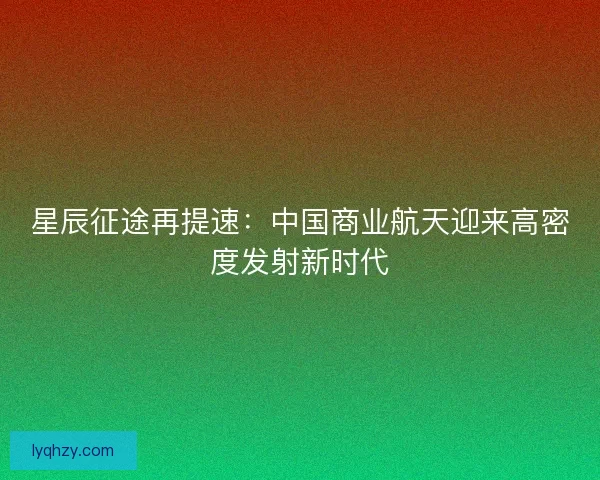 星辰征途再提速：中国商业航天迎来高密度发射新时代