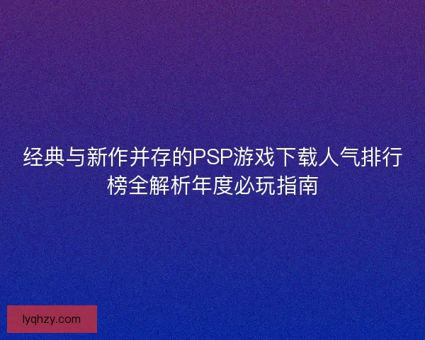 经典与新作并存的PSP游戏下载人气排行榜全解析年度必玩指南