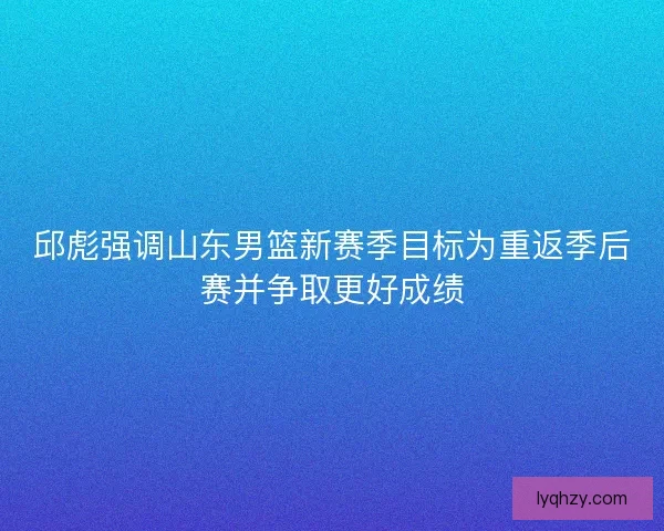 邱彪强调山东男篮新赛季目标为重返季后赛并争取更好成绩 邱彪强调山东男篮新赛季目标为重返季后赛并争取更好成绩