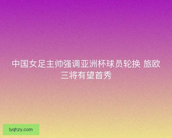 中国女足主帅强调亚洲杯球员轮换 旅欧三将有望首秀