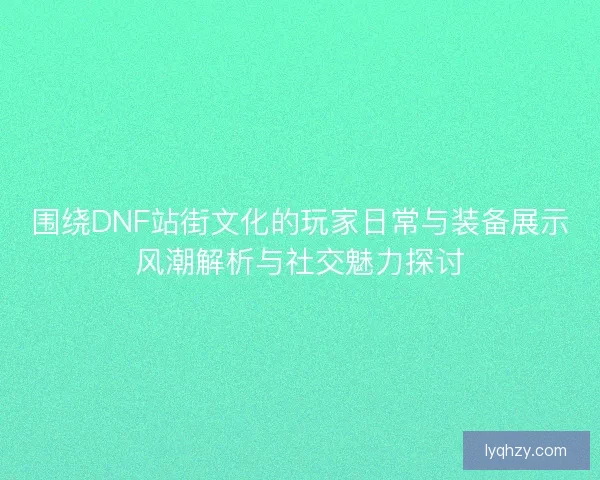 围绕DNF站街文化的玩家日常与装备展示风潮解析与社交魅力探讨 围绕DNF站街文化的玩家日常与装备展示风潮解析与社交魅力探讨