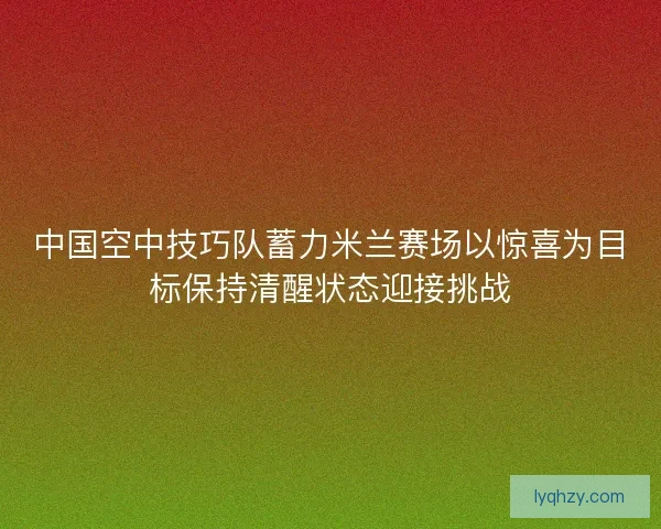 中国空中技巧队蓄力米兰赛场以惊喜为目标保持清醒状态迎接挑战
