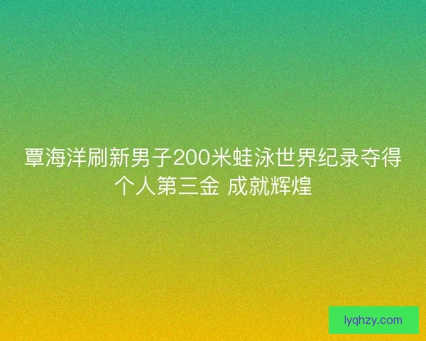 覃海洋刷新男子200米蛙泳世界纪录夺得个人第三金 成就辉煌 覃海洋刷新男子200米蛙泳世界纪录夺得个人第三金 成就辉煌