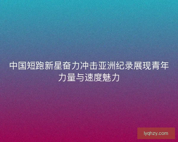 中国短跑新星奋力冲击亚洲纪录展现青年力量与速度魅力
