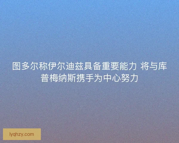 图多尔称伊尔迪兹具备重要能力 将与库普梅纳斯携手为中心努力 图多尔称伊尔迪兹具备重要能力 将与库普梅纳斯携手为中心努力