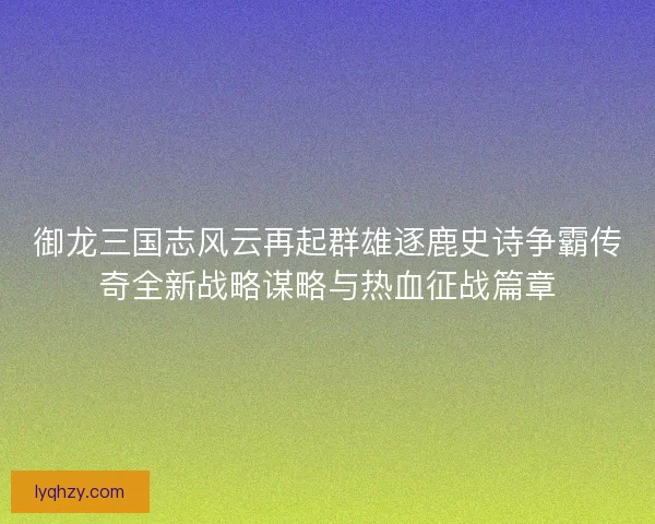 御龙三国志风云再起群雄逐鹿史诗争霸传奇全新战略谋略与热血征战篇章